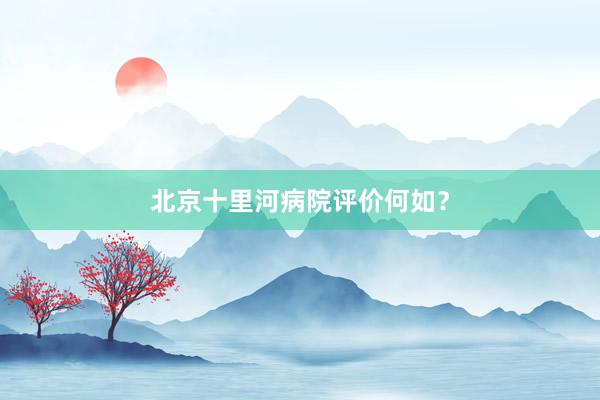 北京十里河病院评价何如？