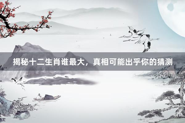 揭秘十二生肖谁最大，真相可能出乎你的猜测