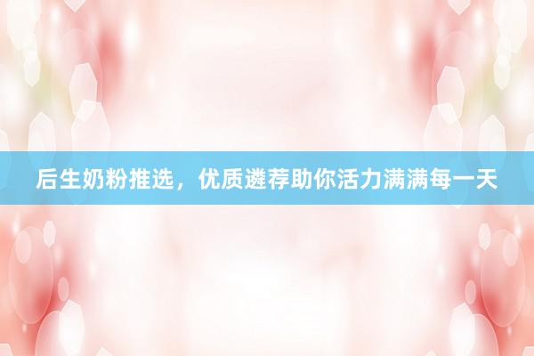 后生奶粉推选，优质遴荐助你活力满满每一天