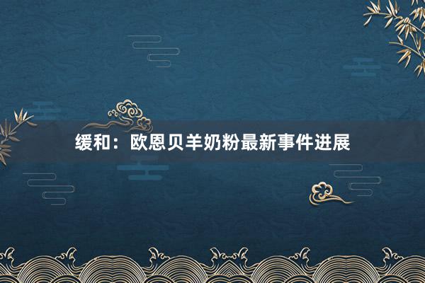 缓和：欧恩贝羊奶粉最新事件进展