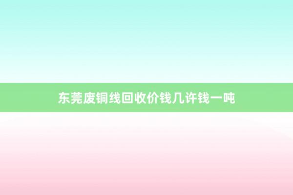 东莞废铜线回收价钱几许钱一吨