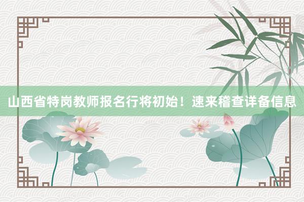 山西省特岗教师报名行将初始！速来稽查详备信息